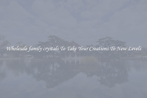 Wholesale family crystals To Take Your Creations To New Levels