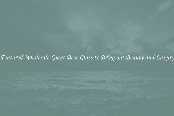 Featured Wholesale Giant Beer Glass to Bring out Beauty and Luxury