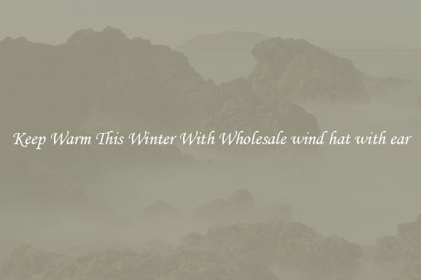Keep Warm This Winter With Wholesale wind hat with ear